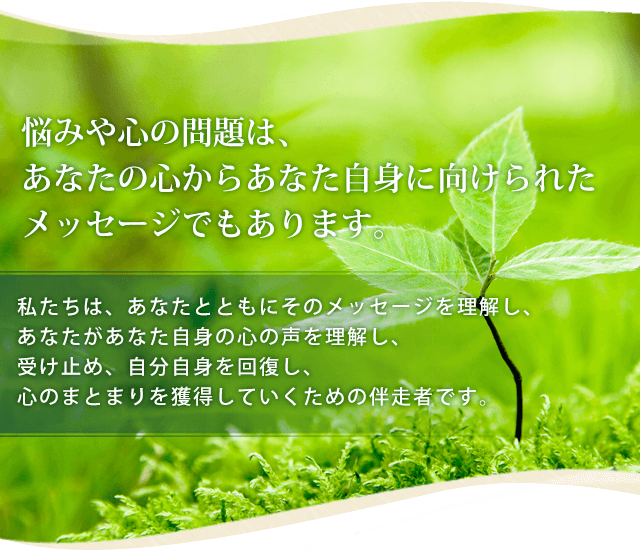 悩みや心の問題は、あなたの心からあなた自身に向けられたメッセージでもあります。私たちは、あなたとともにそのメッセージを理解し、あなたがあなた自身の心の声を理解し、受け止め、自分自身を回復し、心のまとまりを獲得していくための伴走者です。