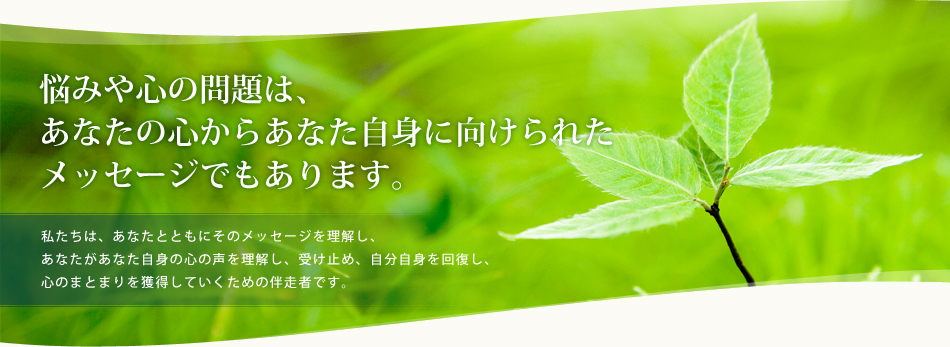 悩みや心の問題は、あなたの心からあなた自身に向けられたメッセージでもあります。私たちは、あなたとともにそのメッセージを理解し、あなたがあなた自身の心の声を理解し、受け止め、自分自身を回復し、心のまとまりを獲得していくための伴走者です。